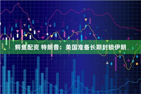 鳄鱼配资 特朗普：美国准备长期封锁伊朗