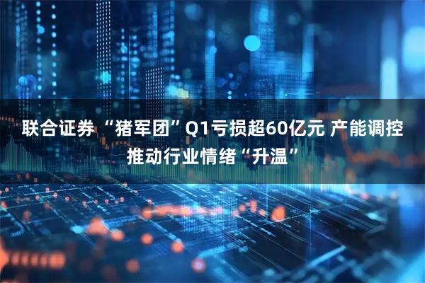 联合证券 “猪军团”Q1亏损超60亿元 产能调控推动行业情绪“升温”