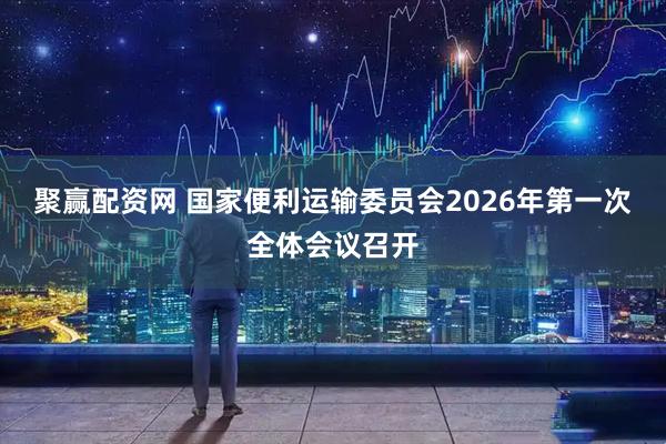 聚赢配资网 国家便利运输委员会2026年第一次全体会议召开
