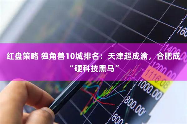 红盘策略 独角兽10城排名：天津超成渝，合肥成“硬科技黑马”