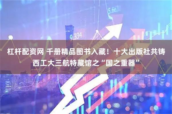 杠杆配资网 千册精品图书入藏！十大出版社共铸西工大三航特藏馆之“国之重器”