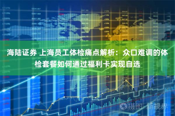 海陆证券 上海员工体检痛点解析：众口难调的体检套餐如何通过福利卡实现自选