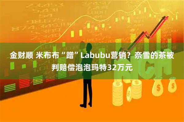 金财顺 米布布“蹭”Labubu营销？奈雪的茶被判赔偿泡泡玛特32万元