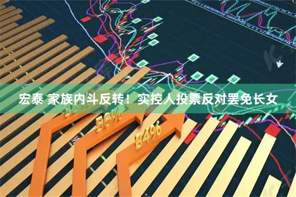 宏泰 家族内斗反转！实控人投票反对罢免长女