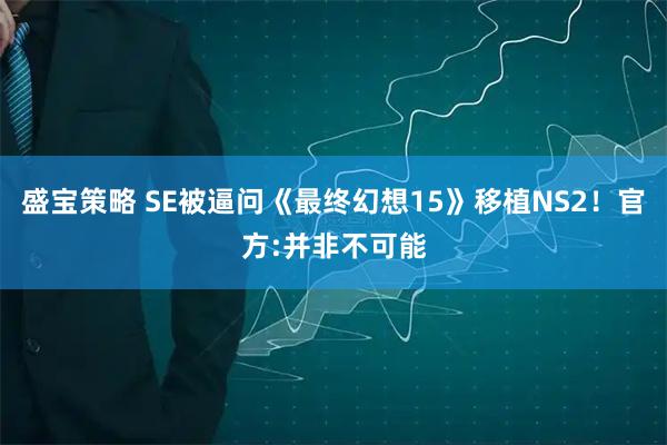 盛宝策略 SE被逼问《最终幻想15》移植NS2！官方:并非不可能